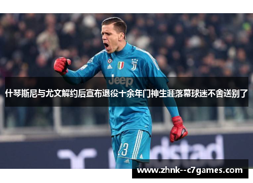 什琴斯尼与尤文解约后宣布退役十余年门神生涯落幕球迷不舍送别了