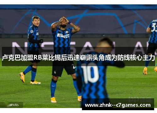 卢克巴加盟RB莱比锡后迅速崭露头角成为防线核心主力 卢克巴加盟RB莱比锡后迅速崭露头角成为防线核心主力